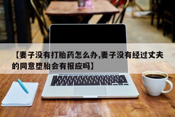 卖打胎药的微信堕胎药联系方式.【妻子没有打胎药怎么办,妻子没有经过丈夫的同意堕胎会有报应吗】