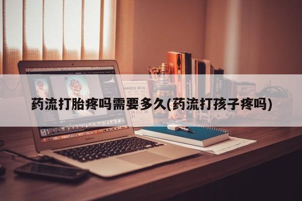 卖打胎药的微信堕胎药联系方式.药流打胎疼吗需要多久(药流打孩子疼吗)