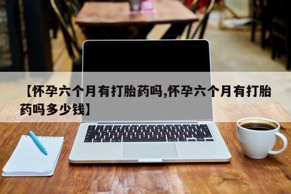 卖打胎药的微信堕胎药联系方式.【怀孕六个月有打胎药吗,怀孕六个月有打胎药吗多少钱】