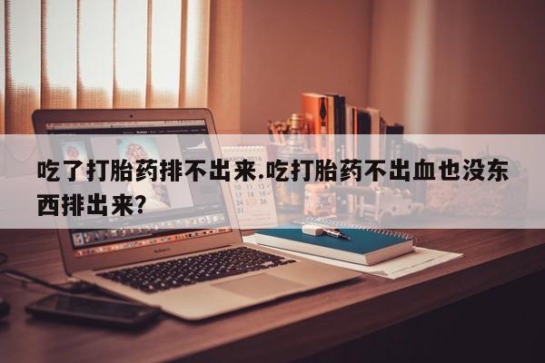 卖打胎药的微信堕胎药联系方式.吃了打胎药排不出来.吃打胎药不出血也没东西排出来？