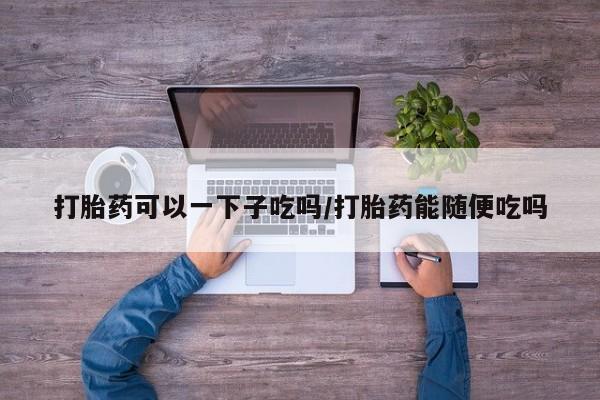卖打胎药的微信堕胎药联系方式.打胎药可以一下子吃吗/打胎药能随便吃吗