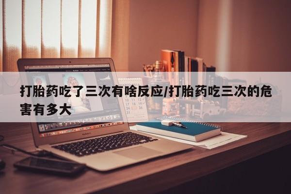 卖打胎药的微信堕胎药联系方式.打胎药吃了三次有啥反应/打胎药吃三次的危害有多大