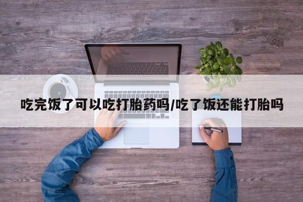 卖打胎药的微信堕胎药联系方式.吃完饭了可以吃打胎药吗/吃了饭还能打胎吗