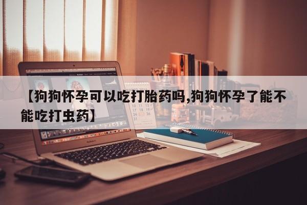 卖打胎药的微信堕胎药联系方式.【狗狗怀孕可以吃打胎药吗,狗狗怀孕了能不能吃打虫药】