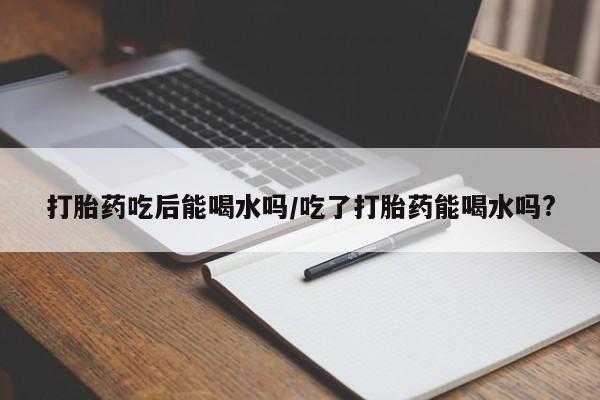 卖打胎药的微信堕胎药联系方式.打胎药吃后能喝水吗/吃了打胎药能喝水吗?