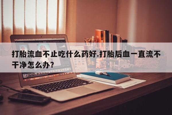 卖打胎药的微信堕胎药联系方式.打胎流血不止吃什么药好.打胎后血一直流不干净怎么办？