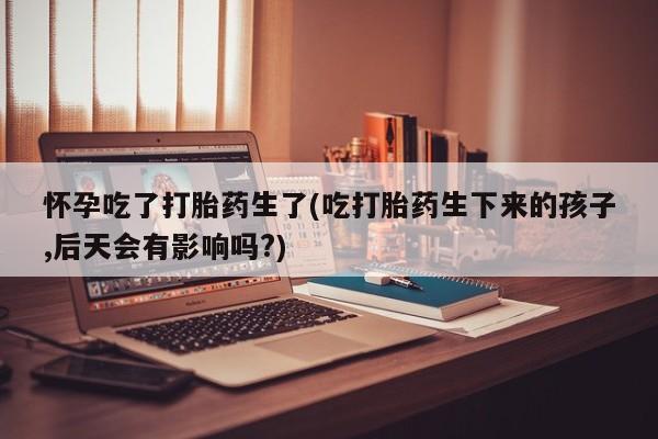 卖打胎药的微信堕胎药联系方式.怀孕吃了打胎药生了(吃打胎药生下来的孩子,后天会有影响吗?)