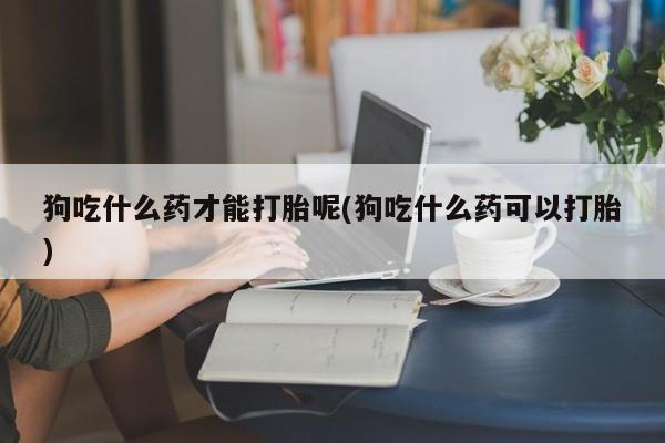 卖打胎药的微信堕胎药联系方式.狗吃什么药才能打胎呢(狗吃什么药可以打胎)