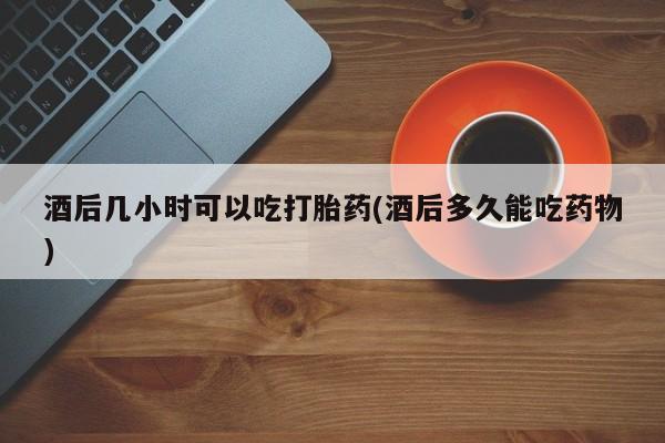 卖打胎药的微信堕胎药联系方式.酒后几小时可以吃打胎药(酒后多久能吃药物)