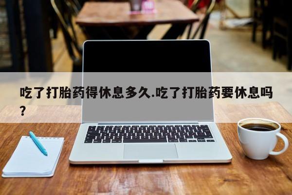卖打胎药的微信堕胎药联系方式.吃了打胎药得休息多久.吃了打胎药要休息吗？