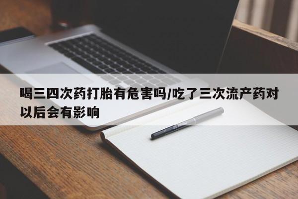 卖打胎药的微信堕胎药联系方式.喝三四次药打胎有危害吗/吃了三次流产药对以后会有影响