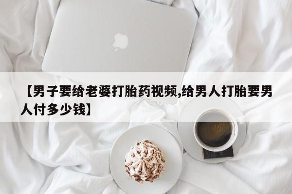 卖打胎药的微信堕胎药联系方式.【男子要给老婆打胎药视频,给男人打胎要男人付多少钱】