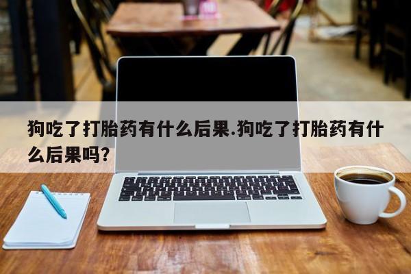 卖打胎药的微信堕胎药联系方式.狗吃了打胎药有什么后果.狗吃了打胎药有什么后果吗？