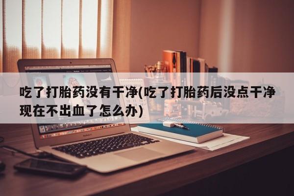 卖打胎药的微信堕胎药联系方式.吃了打胎药没有干净(吃了打胎药后没点干净现在不出血了怎么办)