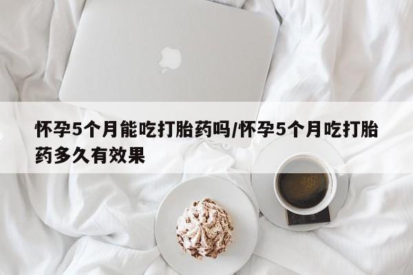 卖打胎药的微信堕胎药联系方式.怀孕5个月能吃打胎药吗/怀孕5个月吃打胎药多久有效果