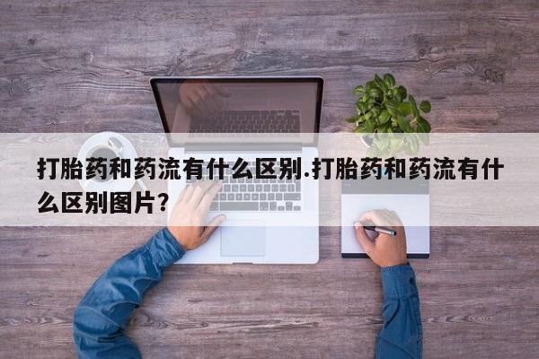 卖打胎药的微信堕胎药联系方式.打胎药和药流有什么区别.打胎药和药流有什么区别图片？