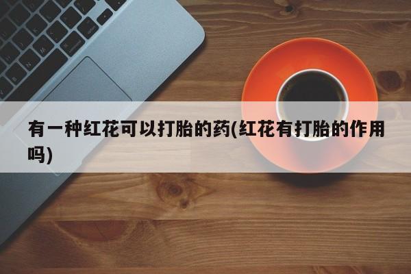 卖打胎药的微信堕胎药联系方式.有一种红花可以打胎的药(红花有打胎的作用吗)