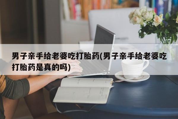 卖打胎药的微信堕胎药联系方式.男子亲手给老婆吃打胎药(男子亲手给老婆吃打胎药是真的吗)