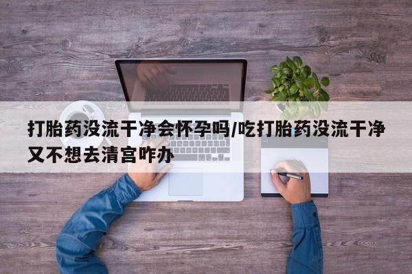 卖打胎药的微信堕胎药联系方式.打胎药没流干净会怀孕吗/吃打胎药没流干净又不想去清宫咋办