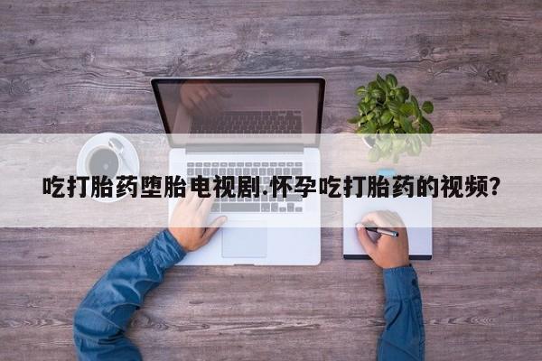 卖打胎药的微信堕胎药联系方式.吃打胎药堕胎电视剧.怀孕吃打胎药的视频？