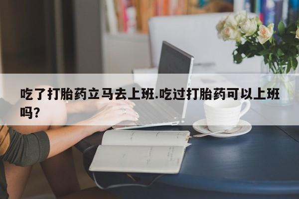 卖打胎药的微信堕胎药联系方式.吃了打胎药立马去上班.吃过打胎药可以上班吗？
