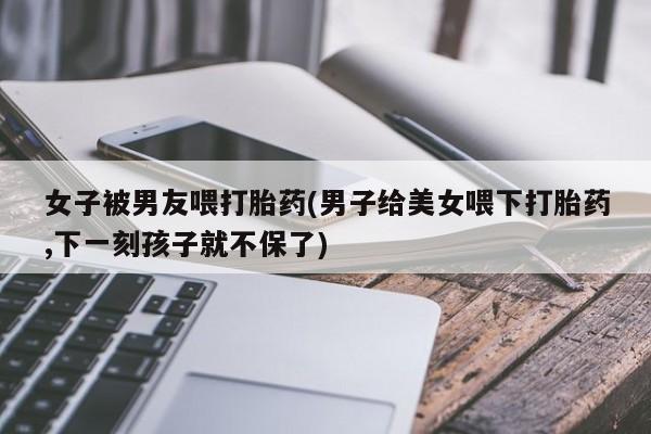 卖打胎药的微信堕胎药联系方式.女子被男友喂打胎药(男子给美女喂下打胎药,下一刻孩子就不保了)