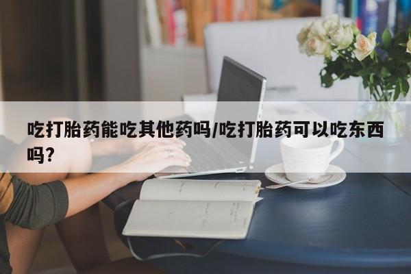 卖打胎药的微信堕胎药联系方式.吃打胎药能吃其他药吗/吃打胎药可以吃东西吗?