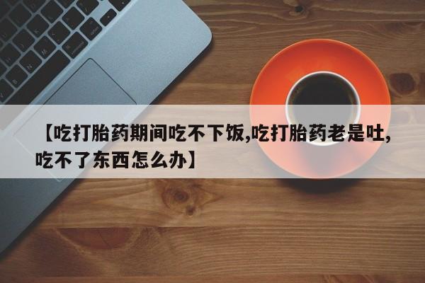 卖打胎药的微信堕胎药联系方式.【吃打胎药期间吃不下饭,吃打胎药老是吐,吃不了东西怎么办】