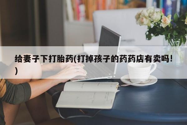卖打胎药的微信堕胎药联系方式.给妻子下打胎药(打掉孩子的药药店有卖吗!)