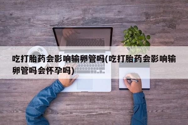 卖打胎药的微信堕胎药联系方式.吃打胎药会影响输卵管吗(吃打胎药会影响输卵管吗会怀孕吗)