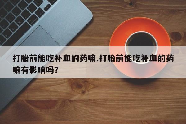 卖打胎药的微信堕胎药联系方式.打胎前能吃补血的药嘛.打胎前能吃补血的药嘛有影响吗？