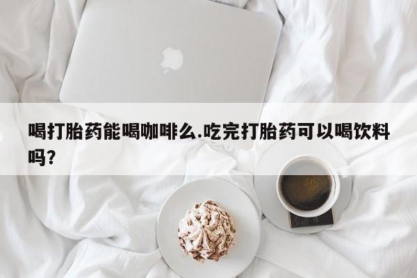 卖打胎药的微信堕胎药联系方式.喝打胎药能喝咖啡么.吃完打胎药可以喝饮料吗？