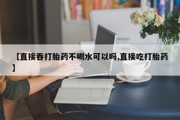 卖打胎药的微信堕胎药联系方式.【直接吞打胎药不喝水可以吗,直接吃打胎药】