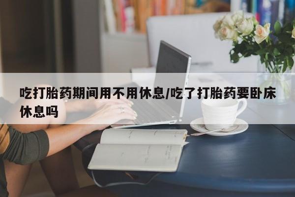 卖打胎药的微信堕胎药联系方式.吃打胎药期间用不用休息/吃了打胎药要卧床休息吗