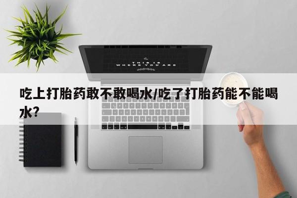 卖打胎药的微信堕胎药联系方式.吃上打胎药敢不敢喝水/吃了打胎药能不能喝水?