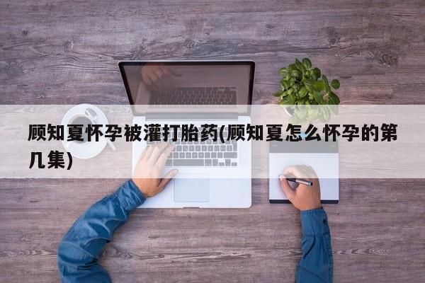 卖打胎药的微信堕胎药联系方式.顾知夏怀孕被灌打胎药(顾知夏怎么怀孕的第几集)