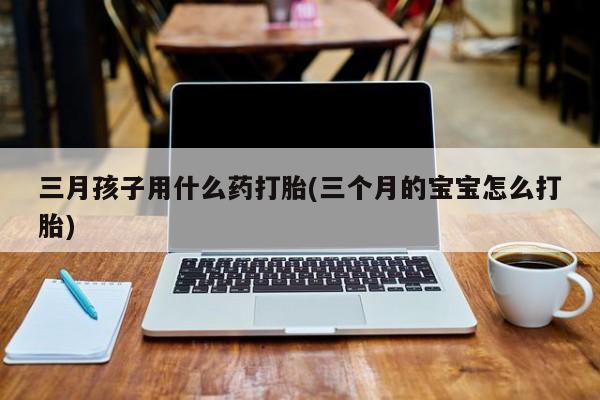 卖打胎药的微信堕胎药联系方式.三月孩子用什么药打胎(三个月的宝宝怎么打胎)