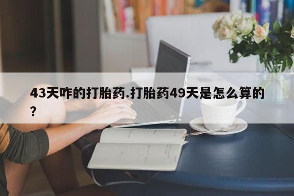 卖打胎药的微信堕胎药联系方式.43天咋的打胎药.打胎药49天是怎么算的？