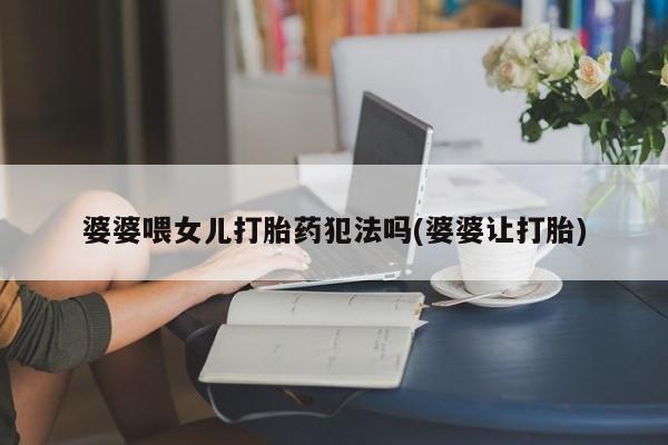 卖打胎药的微信堕胎药联系方式.婆婆喂女儿打胎药犯法吗(婆婆让打胎)