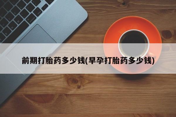 卖打胎药的微信堕胎药联系方式.前期打胎药多少钱(早孕打胎药多少钱)