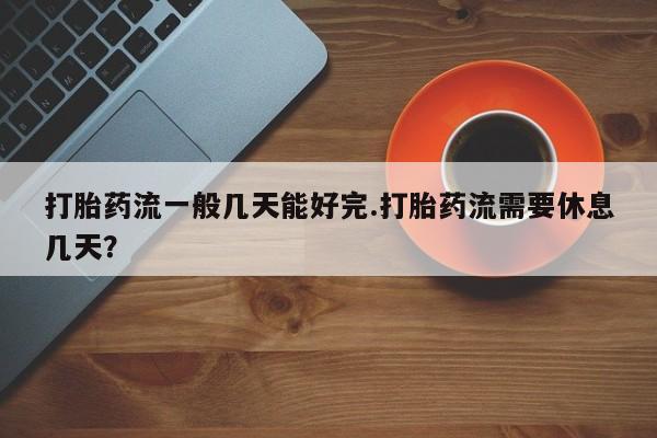 卖打胎药的微信堕胎药联系方式.打胎药流一般几天能好完.打胎药流需要休息几天？