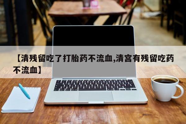 卖打胎药的微信堕胎药联系方式.【清残留吃了打胎药不流血,清宫有残留吃药不流血】