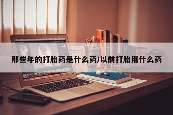 卖打胎药的微信堕胎药联系方式.那些年的打胎药是什么药/以前打胎用什么药