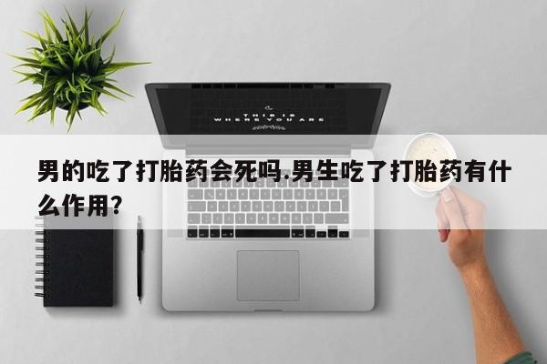 卖打胎药的微信堕胎药联系方式.男的吃了打胎药会死吗.男生吃了打胎药有什么作用？