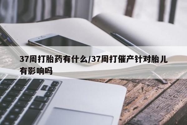 卖打胎药的微信堕胎药联系方式.37周打胎药有什么/37周打催产针对胎儿有影响吗