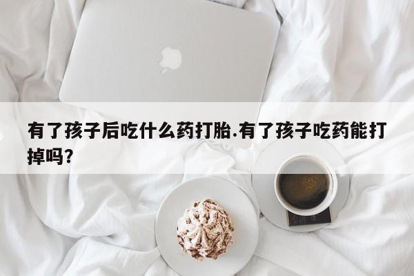 卖打胎药的微信堕胎药联系方式.有了孩子后吃什么药打胎.有了孩子吃药能打掉吗？