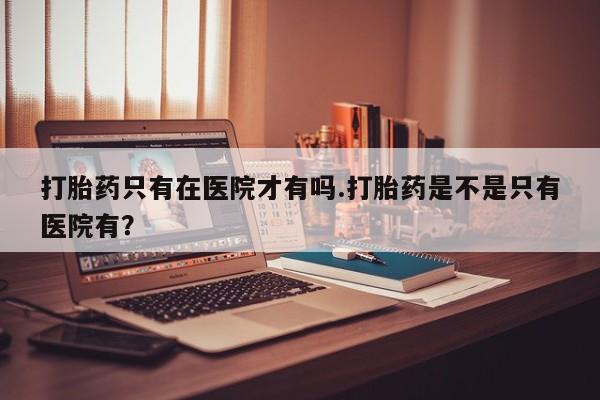 卖打胎药的微信堕胎药联系方式.打胎药只有在医院才有吗.打胎药是不是只有医院有？