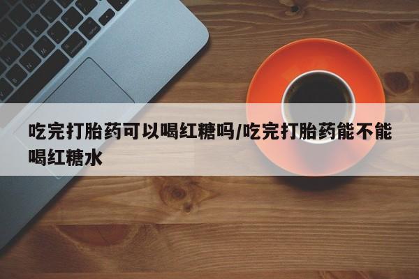 卖打胎药的微信堕胎药联系方式.吃完打胎药可以喝红糖吗/吃完打胎药能不能喝红糖水