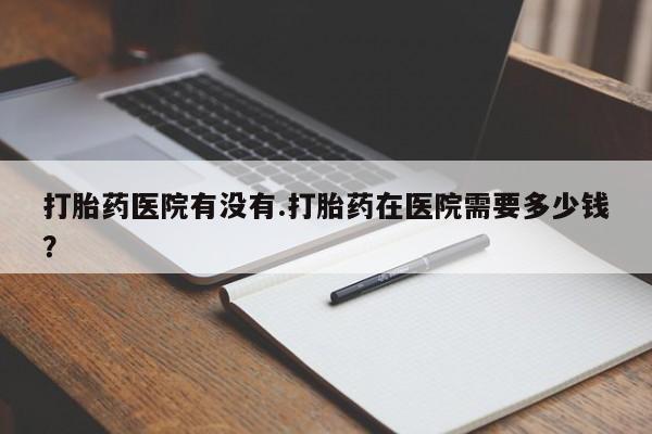 卖打胎药的微信堕胎药联系方式.打胎药医院有没有.打胎药在医院需要多少钱？