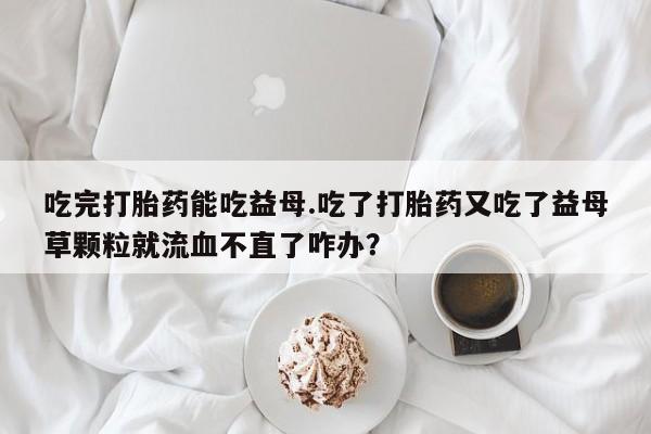 卖打胎药的微信堕胎药联系方式.吃完打胎药能吃益母.吃了打胎药又吃了益母草颗粒就流血不直了咋办？